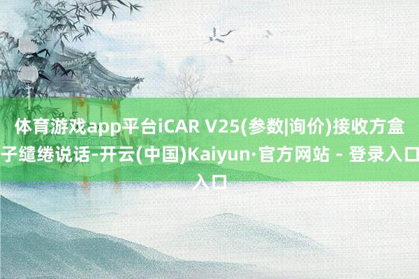体育游戏app平台iCAR V25(参数|询价)接收方盒子缱绻说话-开云(中国)Kaiyun·官方网站 - 登录入口