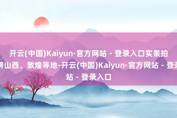 开云(中国)Kaiyun·官方网站 - 登录入口实景拍摄横跨山西、敦煌等地-开云(中国)Kaiyun·官方网站 - 登录入口
