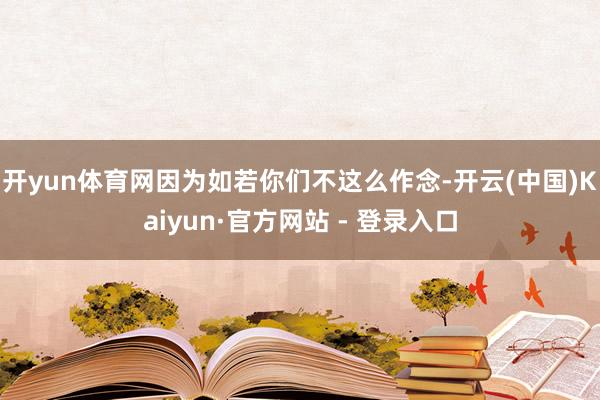 开yun体育网因为如若你们不这么作念-开云(中国)Kaiyun·官方网站 - 登录入口