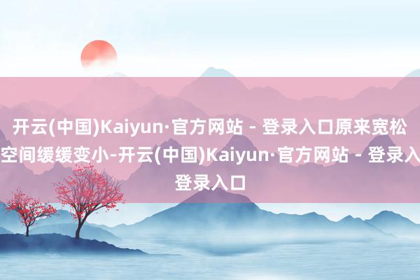 开云(中国)Kaiyun·官方网站 - 登录入口原来宽松的空间缓缓变小-开云(中国)Kaiyun·官方网站 - 登录入口