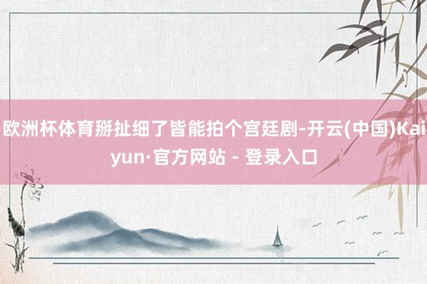 欧洲杯体育掰扯细了皆能拍个宫廷剧-开云(中国)Kaiyun·官方网站 - 登录入口