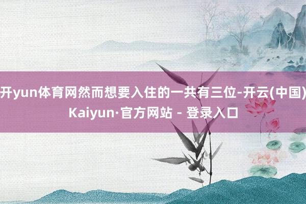 开yun体育网然而想要入住的一共有三位-开云(中国)Kaiyun·官方网站 - 登录入口