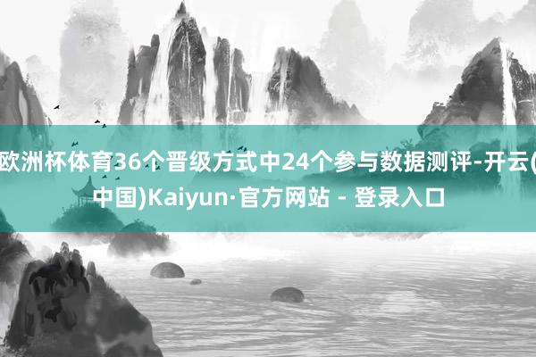 欧洲杯体育36个晋级方式中24个参与数据测评-开云(中国)Kaiyun·官方网站 - 登录入口