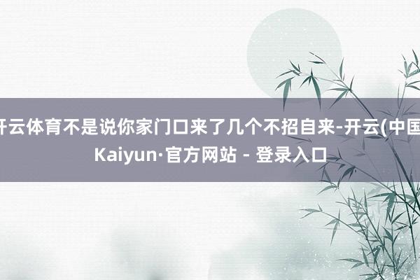 开云体育不是说你家门口来了几个不招自来-开云(中国)Kaiyun·官方网站 - 登录入口