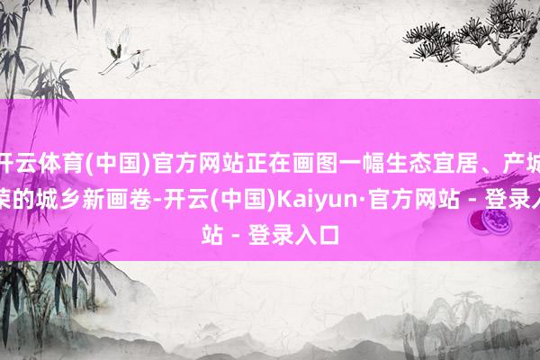 开云体育(中国)官方网站正在画图一幅生态宜居、产城共荣的城乡新画卷-开云(中国)Kaiyun·官方网站 - 登录入口