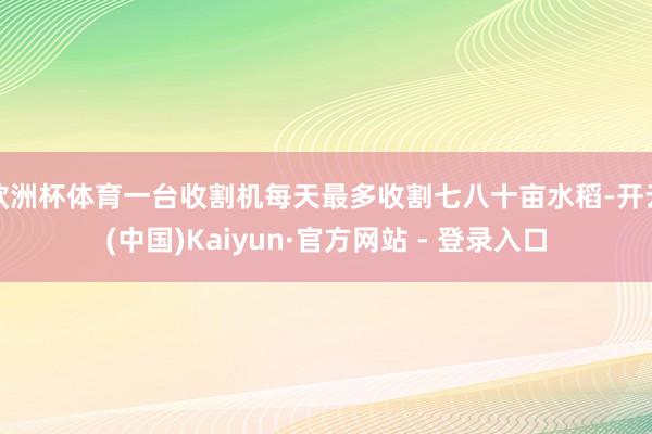 欧洲杯体育一台收割机每天最多收割七八十亩水稻-开云(中国)Kaiyun·官方网站 - 登录入口