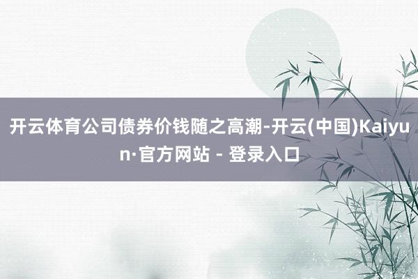 开云体育公司债券价钱随之高潮-开云(中国)Kaiyun·官方网站 - 登录入口
