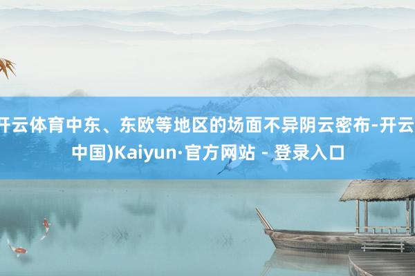 开云体育中东、东欧等地区的场面不异阴云密布-开云(中国)Kaiyun·官方网站 - 登录入口