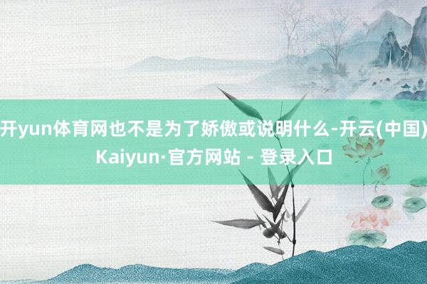 开yun体育网也不是为了娇傲或说明什么-开云(中国)Kaiyun·官方网站 - 登录入口