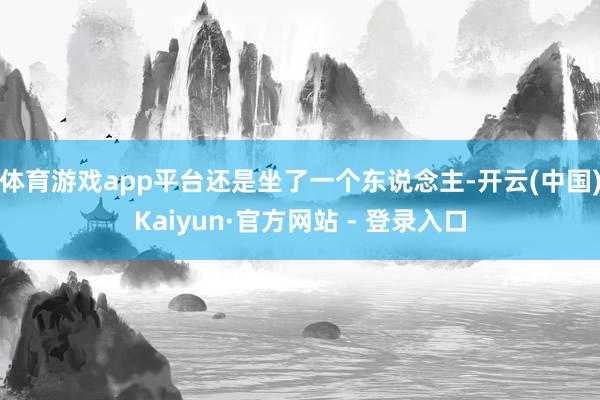 体育游戏app平台还是坐了一个东说念主-开云(中国)Kaiyun·官方网站 - 登录入口