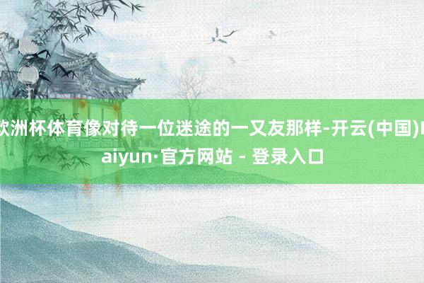 欧洲杯体育像对待一位迷途的一又友那样-开云(中国)Kaiyun·官方网站 - 登录入口