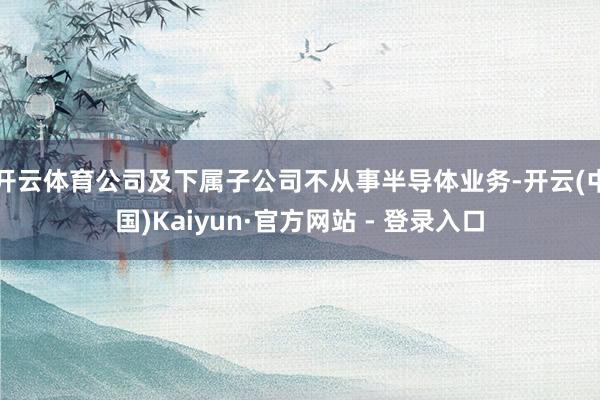 开云体育公司及下属子公司不从事半导体业务-开云(中国)Kaiyun·官方网站 - 登录入口
