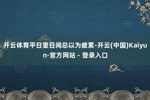 开云体育平日里日间总以为疲累-开云(中国)Kaiyun·官方网站 - 登录入口