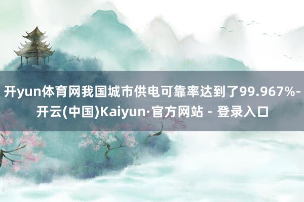 开yun体育网我国城市供电可靠率达到了99.967%-开云(中国)Kaiyun·官方网站 - 登录入口