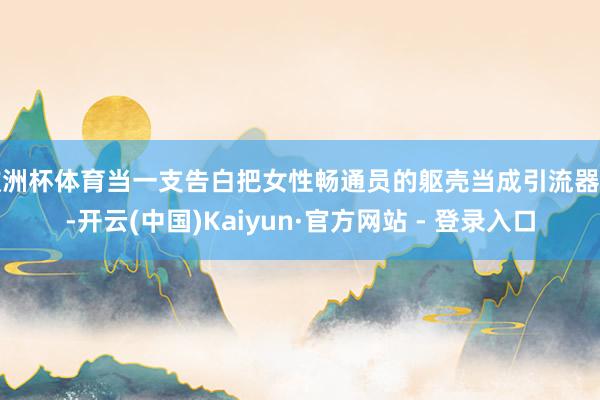 欧洲杯体育当一支告白把女性畅通员的躯壳当成引流器具-开云(中国)Kaiyun·官方网站 - 登录入口