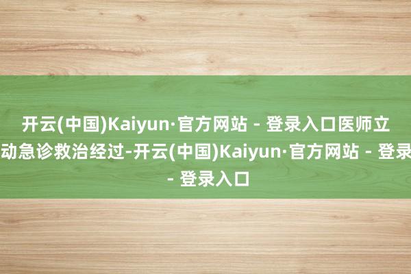 开云(中国)Kaiyun·官方网站 - 登录入口医师立即开动急诊救治经过-开云(中国)Kaiyun·官方网站 - 登录入口