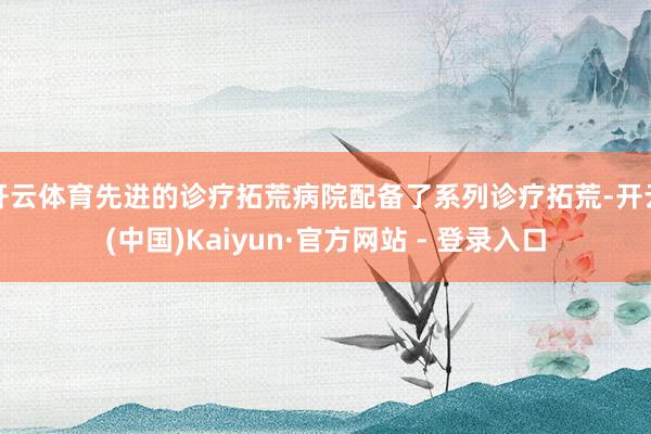 开云体育先进的诊疗拓荒病院配备了系列诊疗拓荒-开云(中国)Kaiyun·官方网站 - 登录入口