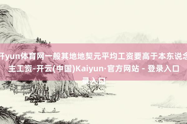 开yun体育网一般其地地契元平均工资要高于本东说念主工资-开云(中国)Kaiyun·官方网站 - 登录入口