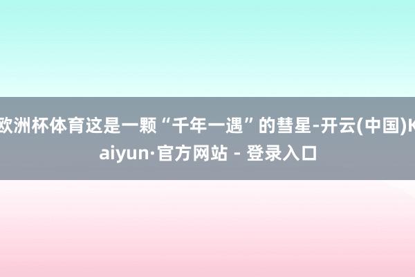 欧洲杯体育这是一颗“千年一遇”的彗星-开云(中国)Kaiyun·官方网站 - 登录入口