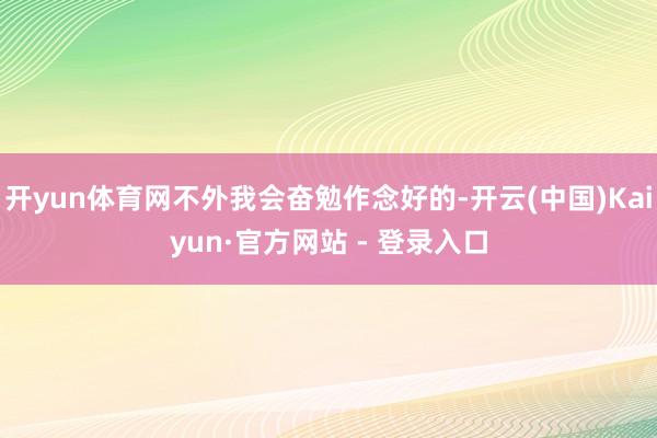 开yun体育网不外我会奋勉作念好的-开云(中国)Kaiyun·官方网站 - 登录入口