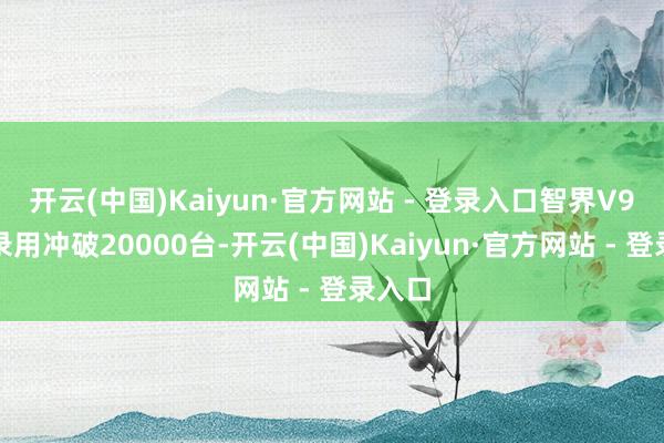 开云(中国)Kaiyun·官方网站 - 登录入口智界V9累计录用冲破20000台-开云(中国)Kaiyun·官方网站 - 登录入口