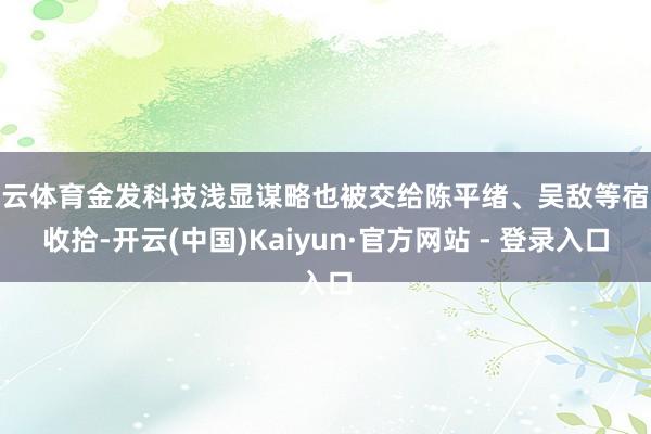 开云体育金发科技浅显谋略也被交给陈平绪、吴敌等宿将收拾-开云(中国)Kaiyun·官方网站 - 登录入口