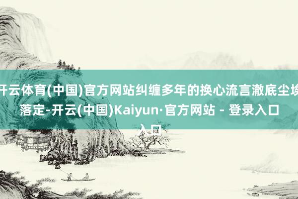 开云体育(中国)官方网站纠缠多年的换心流言澈底尘埃落定-开云(中国)Kaiyun·官方网站 - 登录入口