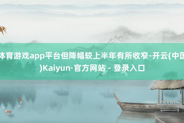 体育游戏app平台但降幅较上半年有所收窄-开云(中国)Kaiyun·官方网站 - 登录入口