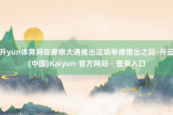 开yun体育网 在摩根大通推出这项举措推出之际-开云(中国)Kaiyun·官方网站 - 登录入口