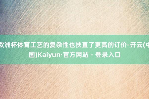 欧洲杯体育工艺的复杂性也扶直了更高的订价-开云(中国)Kaiyun·官方网站 - 登录入口