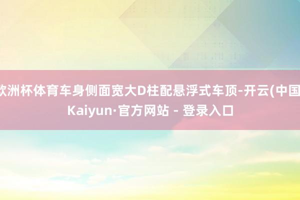 欧洲杯体育车身侧面宽大D柱配悬浮式车顶-开云(中国)Kaiyun·官方网站 - 登录入口
