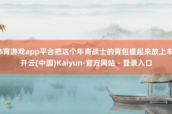 体育游戏app平台把这个年青战士的背包提起来放上车-开云(中国)Kaiyun·官方网站 - 登录入口