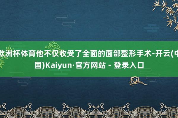 欧洲杯体育他不仅收受了全面的面部整形手术-开云(中国)Kaiyun·官方网站 - 登录入口