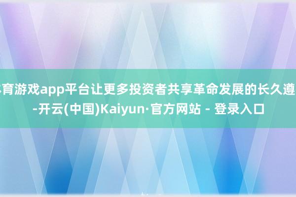 体育游戏app平台让更多投资者共享革命发展的长久遵循-开云(中国)Kaiyun·官方网站 - 登录入口