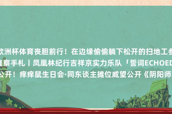 欧洲杯体育丧胆前行！在边缘偷偷躺下松开的扫地工参上pic.@雘雘子崽崽不雅察手札丨凤凰林纪行吉祥京实力乐队「誓词ECHOED」舞台花絮特写真大公开！痒痒鼠生日会·同东谈主摊位威望公开《阴阳师》十周年百鬼夜行图全卷落成！-开云(中国)Kaiyun·官方网站 - 登录入口