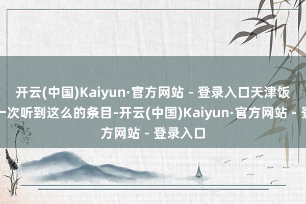 开云(中国)Kaiyun·官方网站 - 登录入口天津饭亦然第一次听到这么的条目-开云(中国)Kaiyun·官方网站 - 登录入口