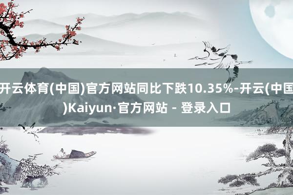 开云体育(中国)官方网站同比下跌10.35%-开云(中国)Kaiyun·官方网站 - 登录入口
