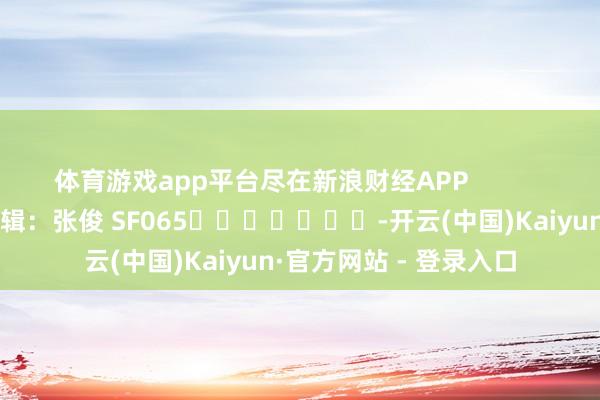 体育游戏app平台尽在新浪财经APP            						牵累剪辑：张俊 SF065							-开云(中国)Kaiyun·官方网站 - 登录入口