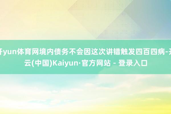 开yun体育网境内债务不会因这次讲错触发四百四病-开云(中国)Kaiyun·官方网站 - 登录入口