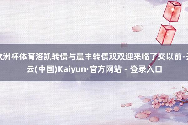 欧洲杯体育洛凯转债与晨丰转债双双迎来临了交以前-开云(中国)Kaiyun·官方网站 - 登录入口