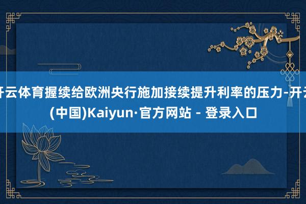 开云体育握续给欧洲央行施加接续提升利率的压力-开云(中国)Kaiyun·官方网站 - 登录入口