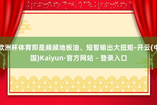 欧洲杯体育即是频频地板油、短暂输出大扭矩-开云(中国)Kaiyun·官方网站 - 登录入口