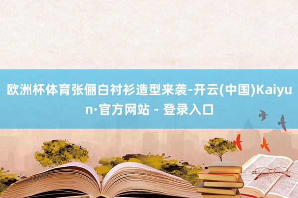欧洲杯体育张俪白衬衫造型来袭-开云(中国)Kaiyun·官方网站 - 登录入口