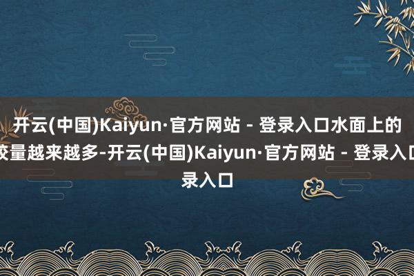 开云(中国)Kaiyun·官方网站 - 登录入口水面上的较量越来越多-开云(中国)Kaiyun·官方网站 - 登录入口