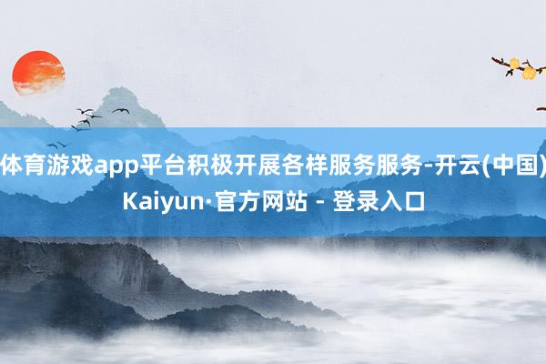 体育游戏app平台积极开展各样服务服务-开云(中国)Kaiyun·官方网站 - 登录入口