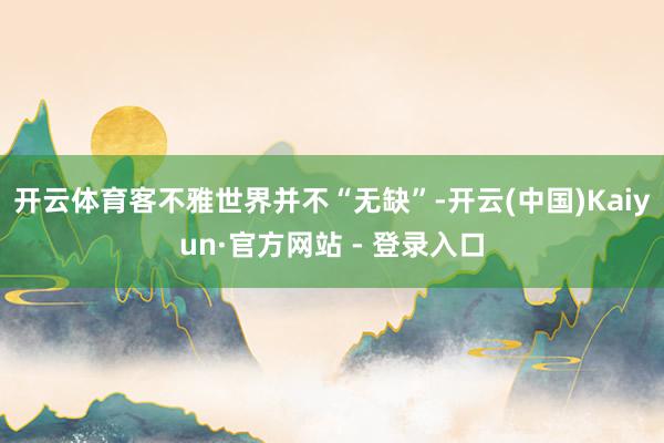 开云体育客不雅世界并不“无缺”-开云(中国)Kaiyun·官方网站 - 登录入口