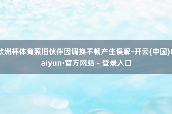 欧洲杯体育照旧伙伴因调换不畅产生误解-开云(中国)Kaiyun·官方网站 - 登录入口