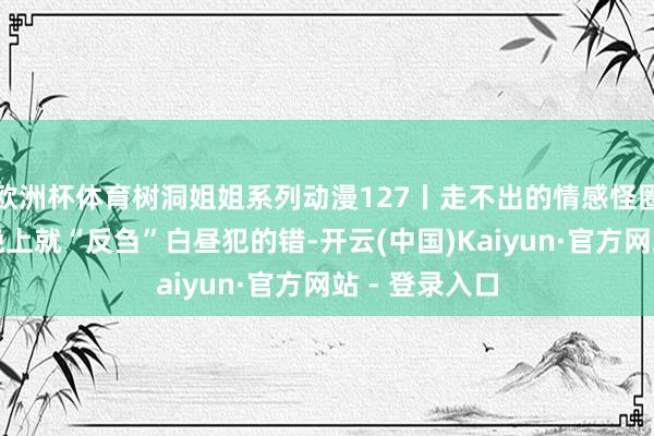 欧洲杯体育树洞姐姐系列动漫127丨走不出的情感怪圈？女孩一到晚上就“反刍”白昼犯的错-开云(中国)Kaiyun·官方网站 - 登录入口