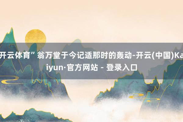开云体育”翁万堂于今记适那时的轰动-开云(中国)Kaiyun·官方网站 - 登录入口