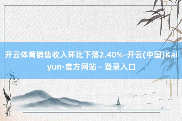 开云体育销售收入环比下落2.40%-开云(中国)Kaiyun·官方网站 - 登录入口